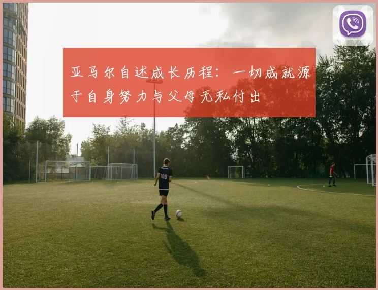 亚马尔自述成长历程：一切成就源于自身努力与父母无私付出