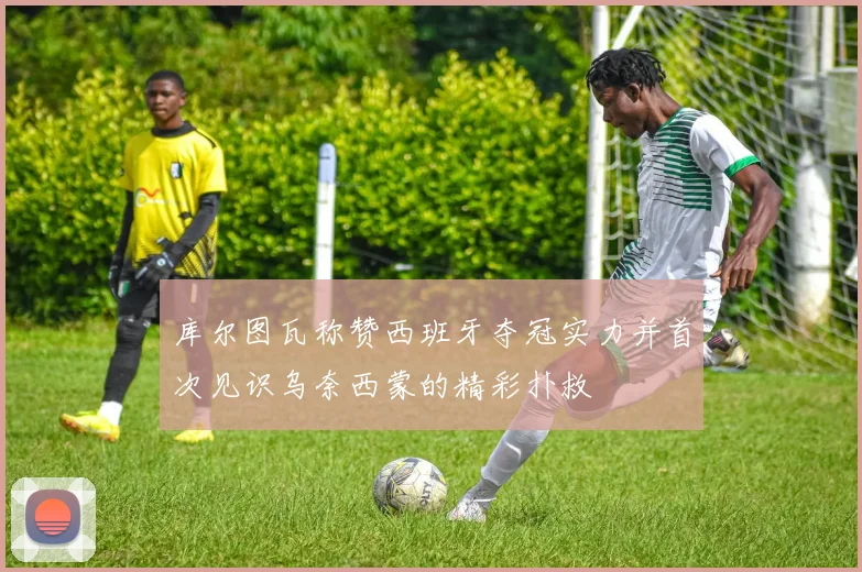 库尔图瓦称赞西班牙夺冠实力并首次见识乌奈西蒙的精彩扑救