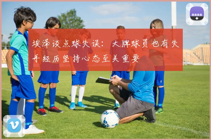 埃泽谈点球失误：大牌球员也有失手经历坚持心态至关重要