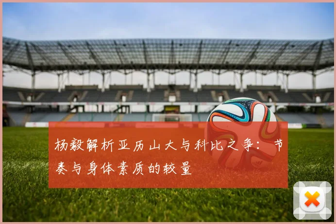 杨毅解析亚历山大与科比之争：节奏与身体素质的较量
