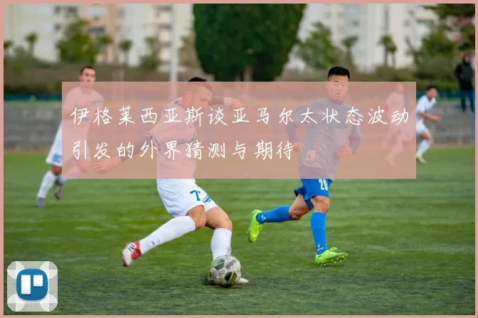 伊格莱西亚斯谈亚马尔太状态波动引发的外界猜测与期待