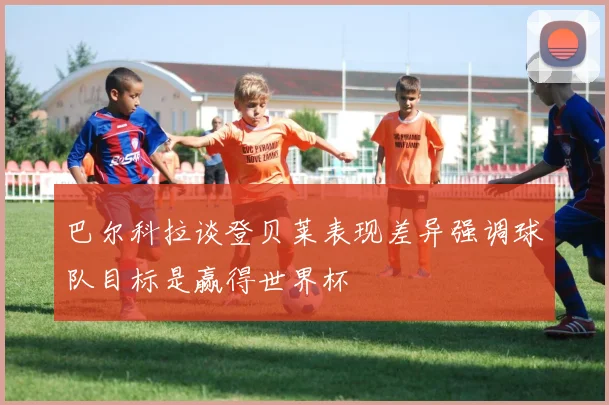 巴尔科拉谈登贝莱表现差异强调球队目标是赢得世界杯
