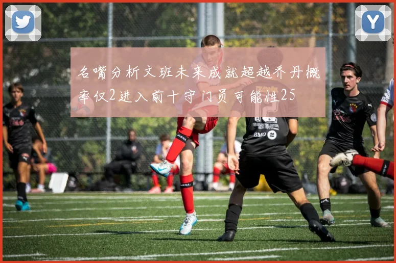 名嘴分析文班未来成就超越乔丹概率仅2进入前十守门员可能性25