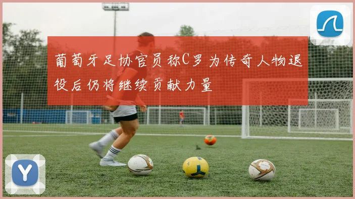 葡萄牙足协官员称C罗为传奇人物退役后仍将继续贡献力量
