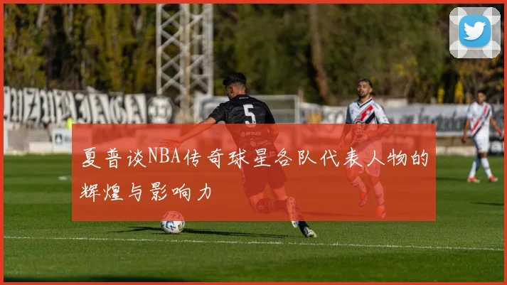 夏普谈NBA传奇球星各队代表人物的辉煌与影响力