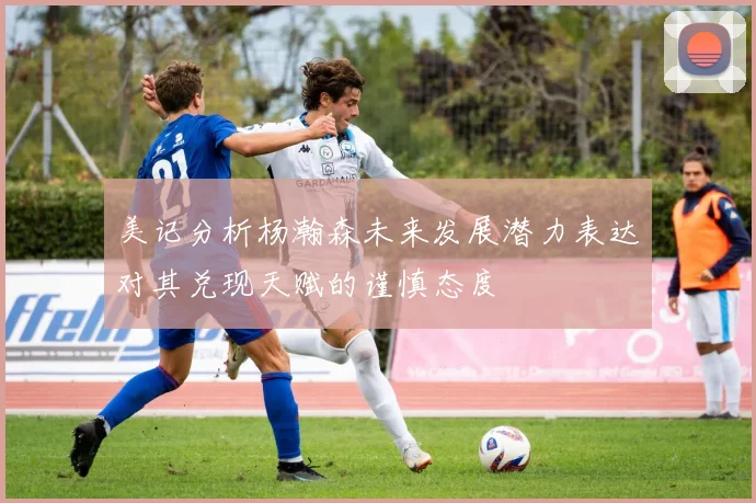 美记分析杨瀚森未来发展潜力表达对其兑现天赋的谨慎态度