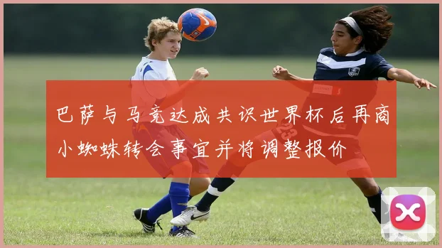 巴萨与马竞达成共识世界杯后再商小蜘蛛转会事宜并将调整报价