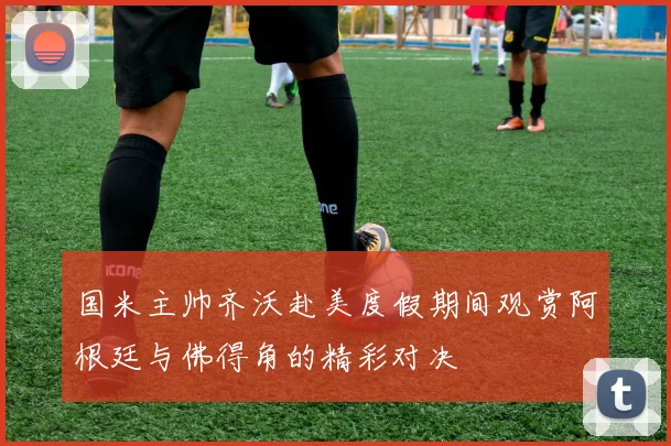 国米主帅齐沃赴美度假期间观赏阿根廷与佛得角的精彩对决