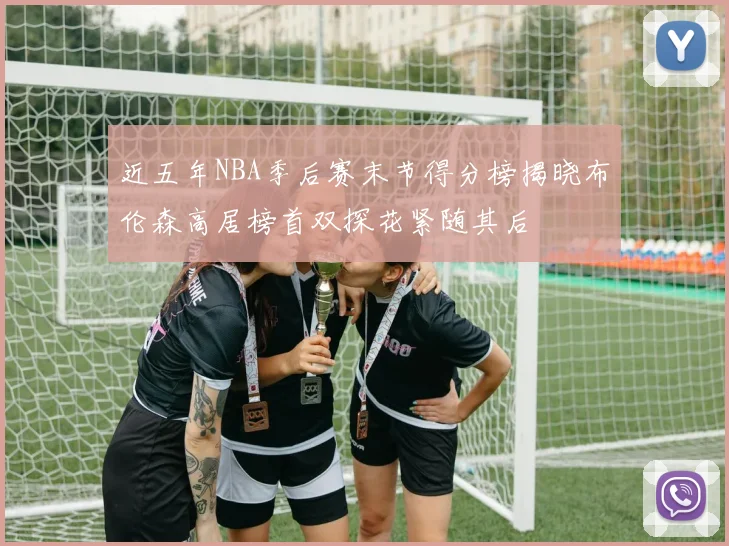 近五年NBA季后赛末节得分榜揭晓布伦森高居榜首双探花紧随其后