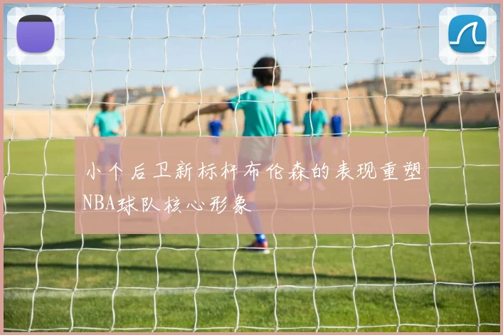 小个后卫新标杆布伦森的表现重塑NBA球队核心形象